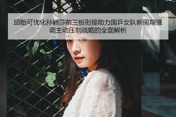 邱贻可优化孙颖莎前三板衔接助力国乒女队新周期强调主动压制战略的全面解析