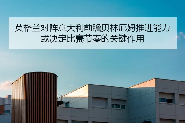 英格兰对阵意大利前瞻贝林厄姆推进能力或决定比赛节奏的关键作用