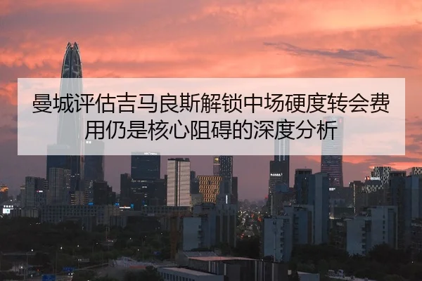 曼城评估吉马良斯解锁中场硬度转会费用仍是核心阻碍的深度分析