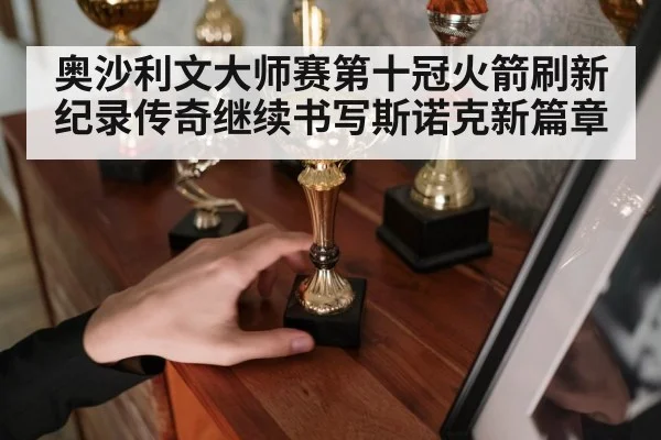 奥沙利文大师赛第十冠火箭刷新纪录传奇继续书写斯诺克新篇章