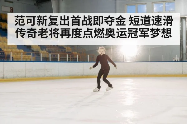 范可新复出首战即夺金 短道速滑传奇老将再度点燃奥运冠军梦想