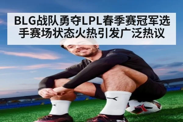 BLG战队勇夺LPL春季赛冠军选手赛场状态火热引发广泛热议