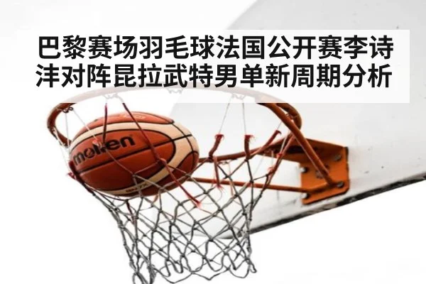 巴黎赛场羽毛球法国公开赛李诗沣对阵昆拉武特男单新周期分析